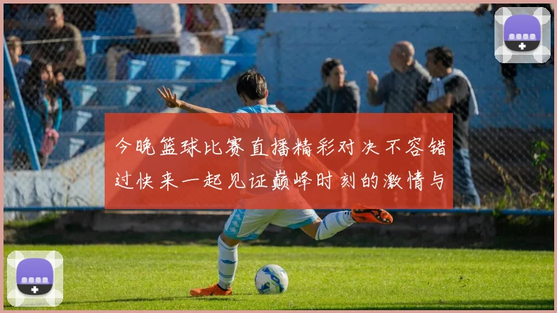今晚篮球比赛直播精彩对决不容错过快来一起见证巅峰时刻的激情与荣耀
