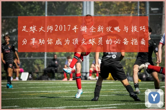 足球大师2017手游全新攻略与技巧分享助你成为顶尖球员的必备指南