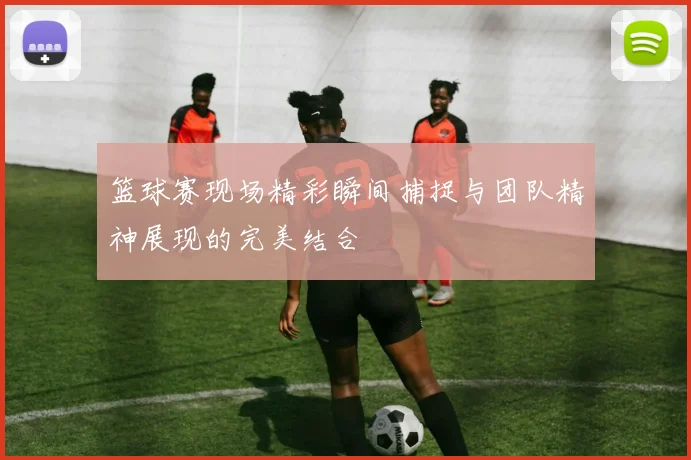 篮球赛现场精彩瞬间捕捉与团队精神展现的完美结合