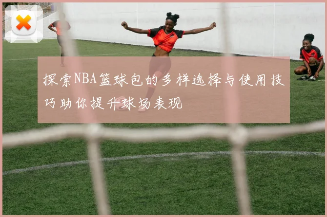 探索NBA篮球包的多样选择与使用技巧助你提升球场表现